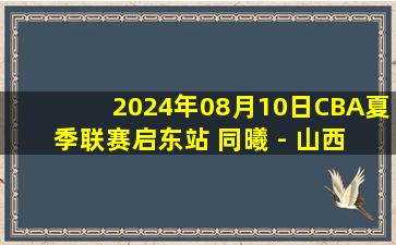 2024年08月10日CBA夏季联赛启东站 同曦 - 山西 全场录像